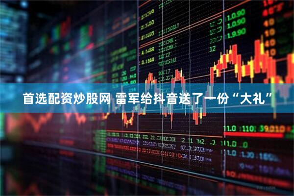 首选配资炒股网 雷军给抖音送了一份“大礼”