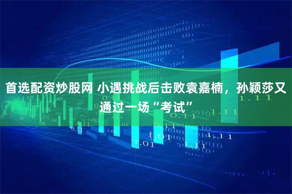 首选配资炒股网 小遇挑战后击败袁嘉楠，孙颖莎又通过一场“考试”
