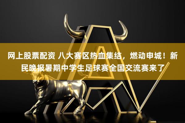 网上股票配资 八大赛区热血集结，燃动申城！新民晚报暑期中学生足球赛全国交流赛来了