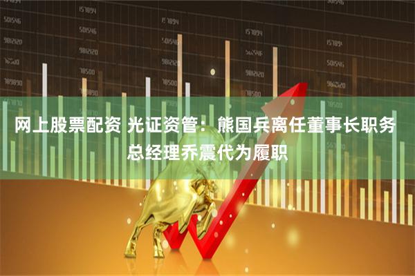 网上股票配资 光证资管：熊国兵离任董事长职务 总经理乔震代为履职