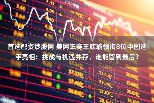 首选配资炒股网 美网正赛王欣瑜领衔8位中国选手亮相：挑战与机遇并存，谁能留到最后？