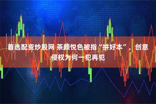 首选配资炒股网 茶颜悦色被指“拼好本”，创意侵权为何一犯再犯