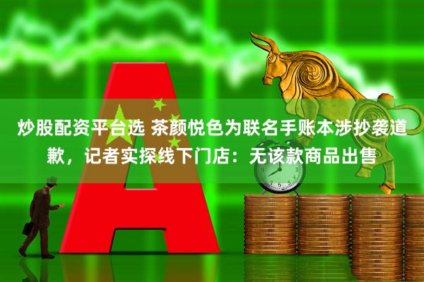 炒股配资平台选 茶颜悦色为联名手账本涉抄袭道歉，记者实探线下门店：无该款商品出售