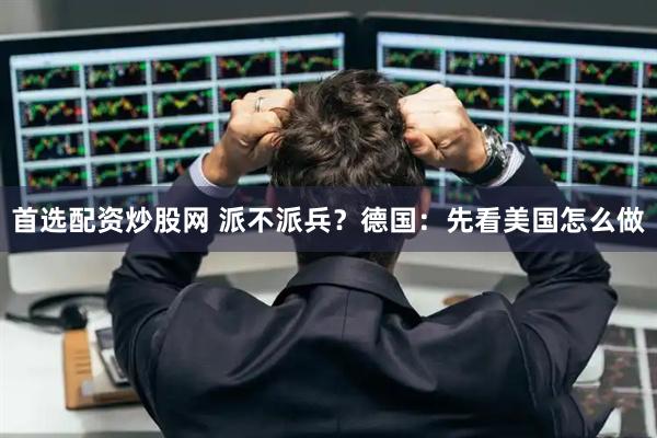 首选配资炒股网 派不派兵？德国：先看美国怎么做