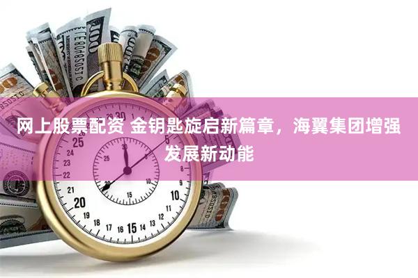 网上股票配资 金钥匙旋启新篇章，海翼集团增强发展新动能