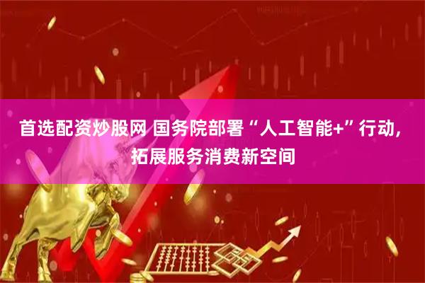 首选配资炒股网 国务院部署“人工智能+”行动, 拓展服务消费新空间