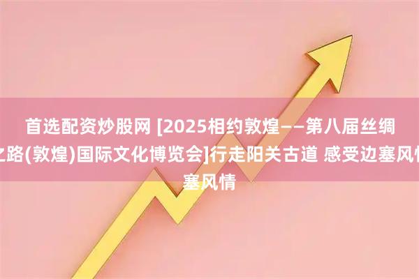 首选配资炒股网 [2025相约敦煌——第八届丝绸之路(敦煌)国际文化博览会]行走阳关古道 感受边塞风情