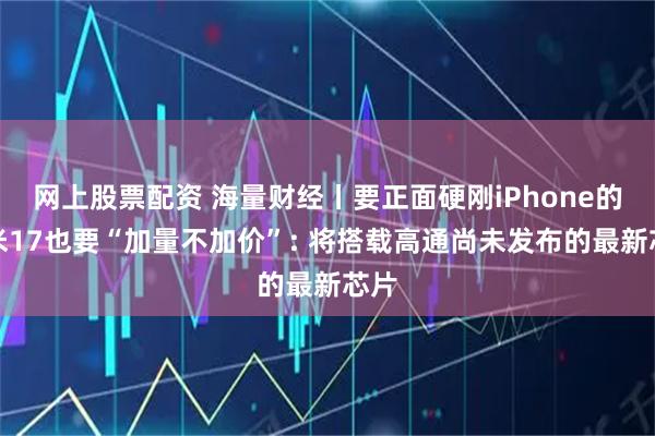 网上股票配资 海量财经丨要正面硬刚iPhone的小米17也要“加量不加价”: 将搭载高通尚未发布的最新芯片