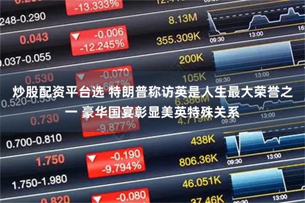 炒股配资平台选 特朗普称访英是人生最大荣誉之一 豪华国宴彰显美英特殊关系