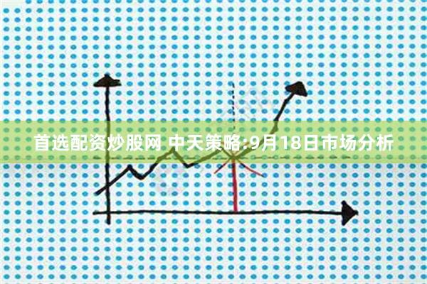首选配资炒股网 中天策略:9月18日市场分析