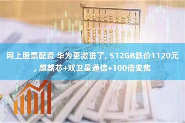 网上股票配资 华为更激进了, 512GB跌价1120元, 麒麟芯+双卫星通信+100倍变焦