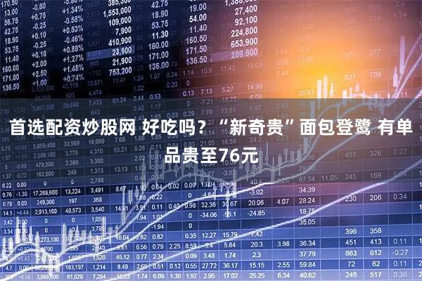 首选配资炒股网 好吃吗？“新奇贵”面包登鹭 有单品贵至76元