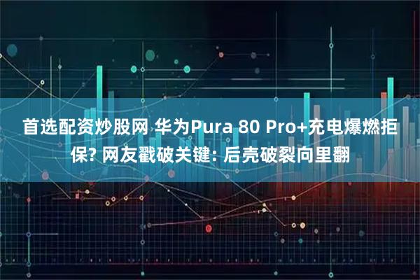 首选配资炒股网 华为Pura 80 Pro+充电爆燃拒保? 网友戳破关键: 后壳破裂向里翻