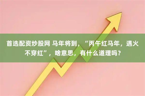 首选配资炒股网 马年将到，“丙午红马年，遇火不穿红”，啥意思，有什么道理吗？