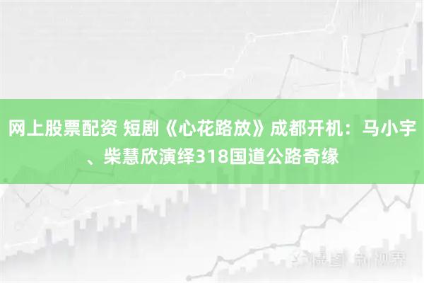 网上股票配资 短剧《心花路放》成都开机：马小宇、柴慧欣演绎318国道公路奇缘