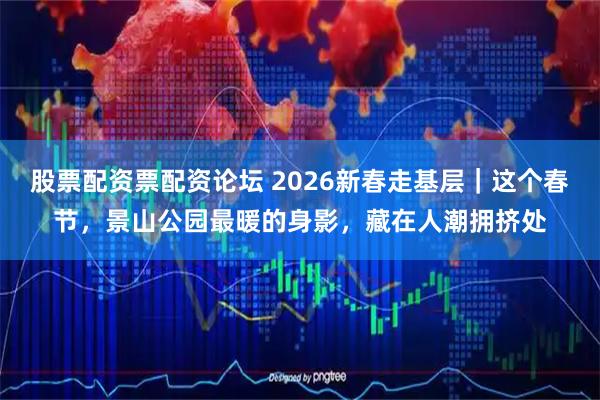 股票配资票配资论坛 2026新春走基层｜这个春节，景山公园最暖的身影，藏在人潮拥挤处